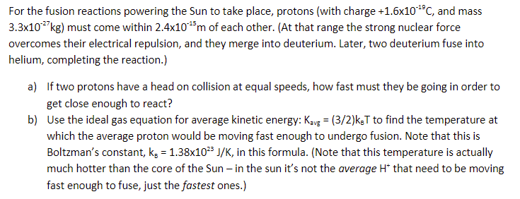 For the fusion reactions powering the Sun to take place, protons (with charge +1.6x10¹⁹C, and mass
3.3x10-²7kg) must come within 2.4x10*¹5m of each other. (At that range the strong nuclear force
overcomes their electrical repulsion, and they merge into deuterium. Later, two deuterium fuse into
helium, completing the reaction.)
a) If two protons have a head on collision at equal speeds, how fast must they be going in order to
get close enough to react?
b)
Use the ideal gas equation for average kinetic energy: Kavg = (3/2)kT to find the temperature at
which the average proton would be moving fast enough to undergo fusion. Note that this is
Boltzman's constant, k, = 1.38x10²³ J/K, in this formula. (Note that this temperature is actually
much hotter than the core of the Sun - in the sun it's not the average H* that need to be moving
fast enough to fuse, just the fastest ones.)