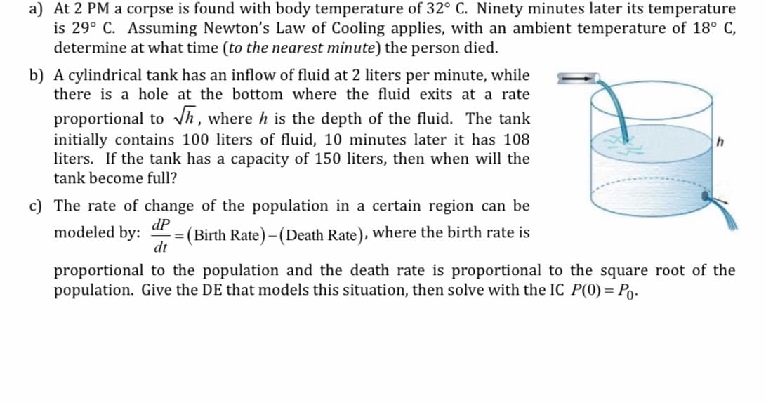 a) At 2 PM a corpse is found with body temperature of 32° C. Ninety minutes later its temperature
is 29° C. Assuming Newton's Law of Cooling applies, with an ambient temperature of 18° C,
determine at what time (to the nearest minute) the person died.
b) A cylindrical tank has an inflow of fluid at 2 liters per minute, while
there is a hole at the bottom where the fluid exits at a rate
proportional to Vh, where h is the depth of the fluid. The tank
initially contains 100 liters of fluid, 10 minutes later it has 108
liters. If the tank has a capacity of 150 liters, then when will the
tank become full?
c) The rate of change of the population in a certain region can be
modeled by:
dP
Birth Rate) - (Death Rate), where the birth rate is
dt
proportional to the population and the death rate is proportional to the square root of the
population. Give the DE that models this situation, then solve with the IC P(0) = Po.

