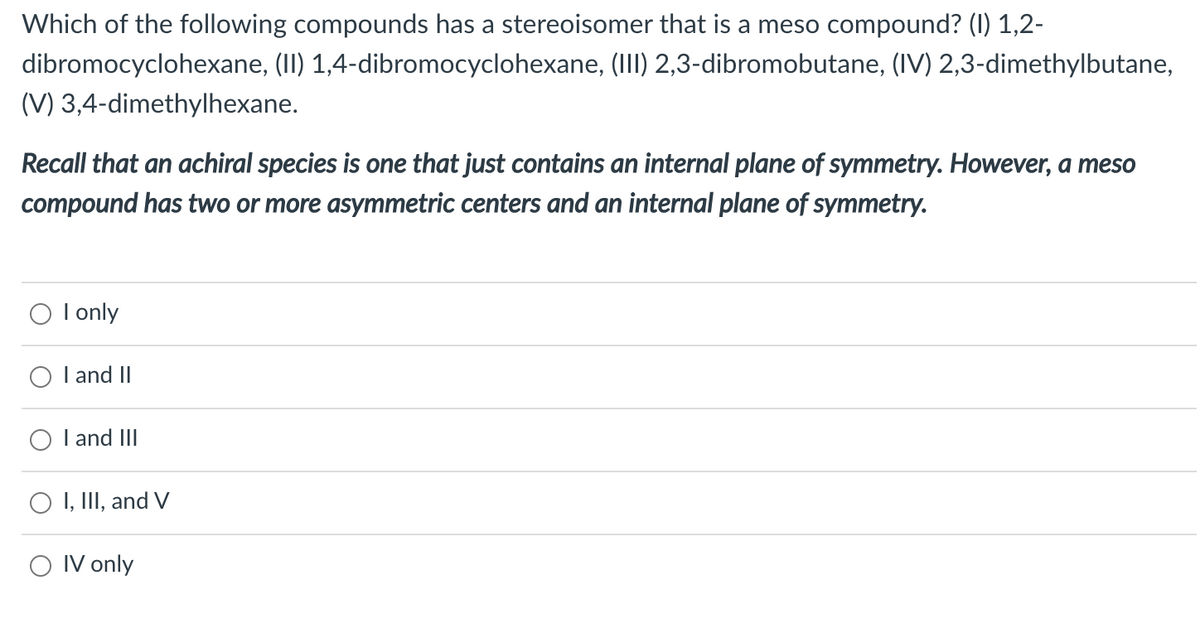 Which of the following compounds has a stereoisomer that is a meso compound? (I) 1,2-
dibromocyclohexane, (II) 1,4-dibromocyclohexane, (III) 2,3-dibromobutane, (IV) 2,3-dimethylbutane,
(V) 3,4-dimethylhexane.
Recall that an achiral species is one that just contains an internal plane of symmetry. However, a meso
compound has two or more asymmetric centers and an internal plane of symmetry.
I only
O l and II
I and III
I, III, and V
O IV only
