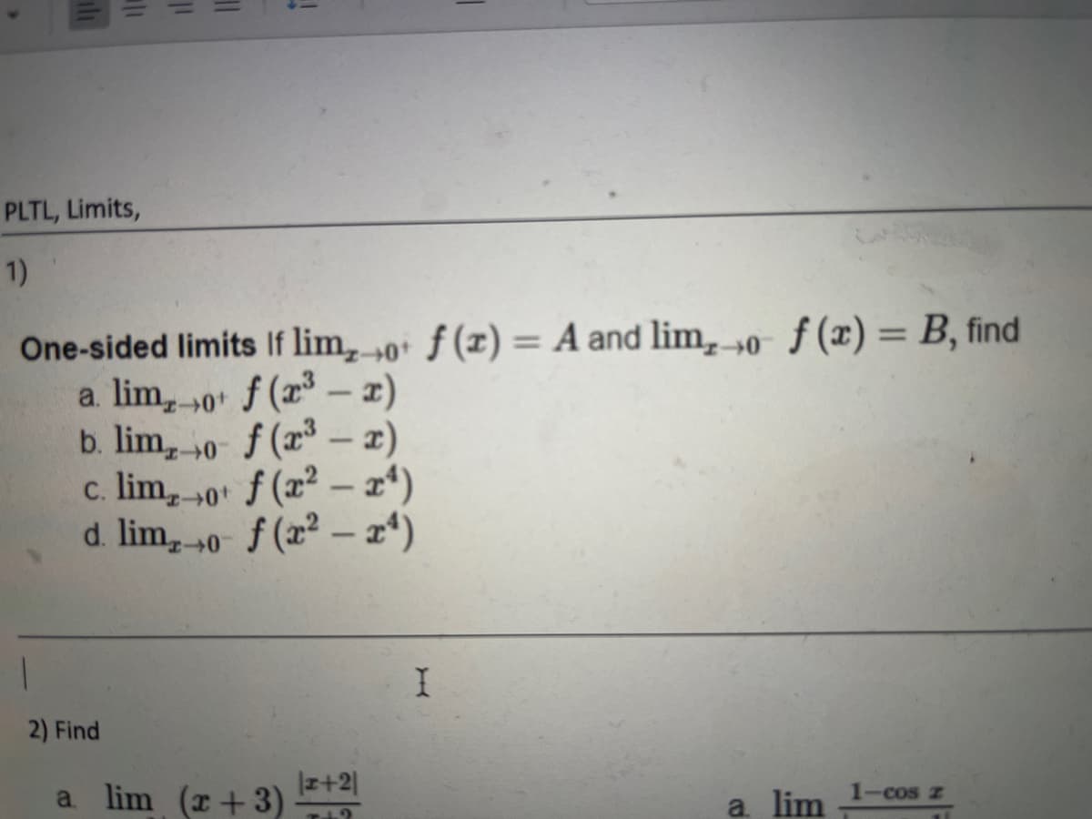 PLTL, Limits,
1)
1
11
2) Find
11
One-sided limits If lim, o f(x) = A and lim, o f(x) = B, find
a. limo+ f (x³ - x)
b. lim, o f (x³ - x)
c. limo+ f (x2-x4)
d. limo- f (x²-x¹)
1
a lim (x+3)
|1+2|
I
a lim
1-cos z