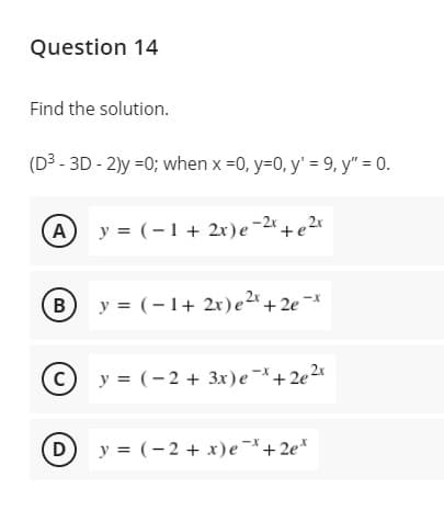 Question 14
Find the solution.
(D3 - 3D - 2)y =0; when x =0, y=0, y' = 9, y" = 0.
y = (-1+ 2r)e-2x+e2x
B
y = (-1+ 2x)e2* + 2e¬*
(c)
y = (-2 + 3x)e-+2e2*
(D
y = (-2 + x)e-+2e*
A.
