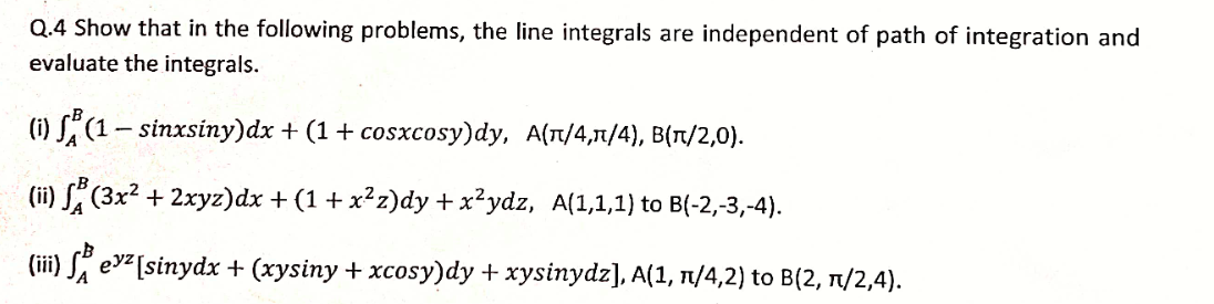 Q.4 Show that in the following problems, the line integrals are independent of path of integration and
evaluate the integrals.
(i) S" (1- sinxsiny)dx + (1 + cosxcosy)dy, A(T/4,1/4), B(T/2,0).
(ii)
S (3x² + 2xyz)dx + (1 + x²z)dy +x²ydz, A(1,1,1) to B(-2,-3,-4).
(iii) S evz[sinydx + (xysiny + xcosy)dy + xysinydz], A(1, 1/4,2) to B(2, 1/2,4).
