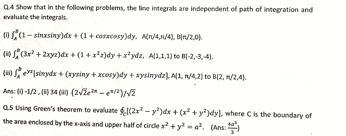 Q.4 Show that in the following problems, the line integrals are independent of path of integration and
evaluate the integrals.
(i) S" (1- sinxsiny)dx + (1+ cosxcosy)dy, A(T/4,1/4), B(Tt/2,0).
(ii) S" (3x² + 2xyz)dx + (1 + x²z)dy + x²ydz, A(1,1,1) to B(-2,-3,-4).
(iii) S evz[sinydx + (xysiny + xcosy)dy + xysinydz], A(1, 1/4,2) to B(2, 1/2,4).
Ans: (i) -1/2, (ii) 34 (iii) (2/2e2n – e™/2)/V2
Q.5 Using Green's theorem to evaluate f.[(2x² – y²)dx + (x² +y²)dy], where C is the boundary of
the area enclosed by the x-axis and upper half of circle x2 + y2 = a². (Ans: )
4a3
3
