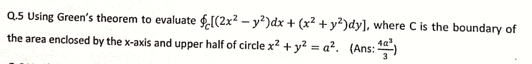 Q.5 Using Green's theorem to evaluate f.[(2x2 – y²)dx + (x² + y²)dy], where C is the boundary of
the area enclosed by the x-axis and upper half of circle x2 + y2 = a?. (Ans: )
4a³.
3
