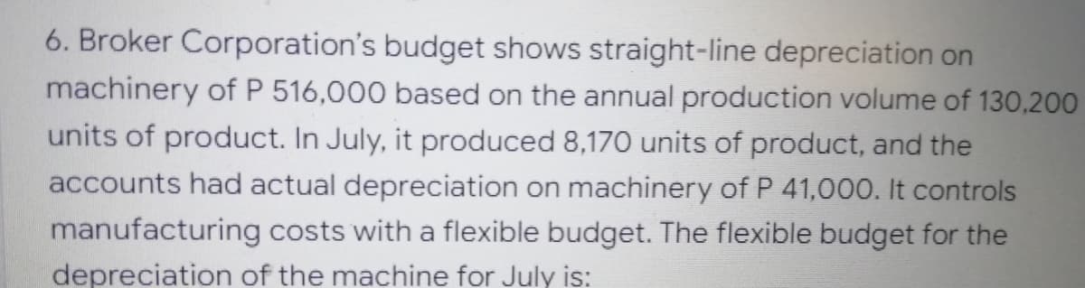 6. Broker Corporation's budget shows straight-line depreciation on
machinery of P 516,000 based on the annual production volume of 130,200
units of product. In July, it produced 8,170 units of product, and the
accounts had actual depreciation on machinery of P 41,000. It controls
manufacturing costs with a flexible budget. The flexible budget for the
depreciation of the machine for July is:
