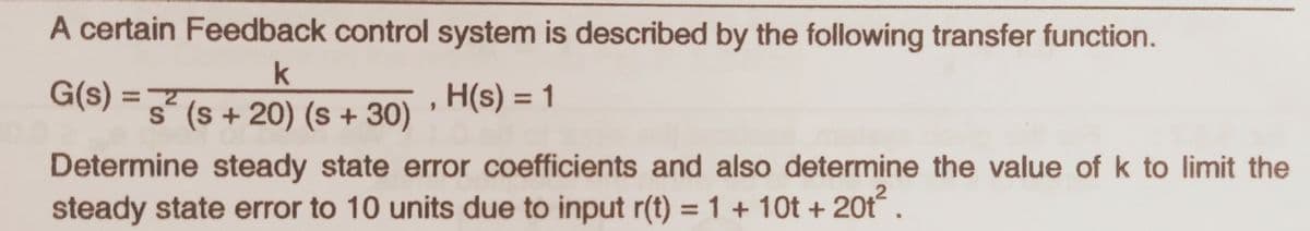 A certain Feedback control system is described by the following transfer function.
G(s) =
H(s) = 1
%3D
%3D
s° (s + 20) (s + 30)
Determine steady state error coefficients and also determine the value of k to limit the
steady state error to 10 units due to input r(t) = 1 + 10t + 20t.
%3D
