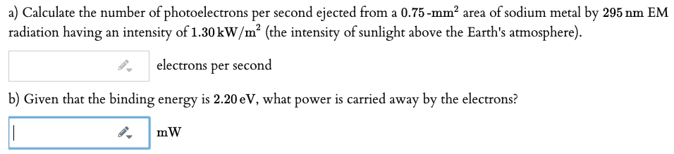 a) Calculate the number of photoelectrons per second ejected from a 0.75 -mm? area of sodium metal by 295 nm EM
radiation having an intensity of 1.30 kW/m² (the intensity of sunlight above the Earth's atmosphere).
electrons per second
b) Given that the binding energy is 2.20 eV, what power is carried away by the electrons?
mW
