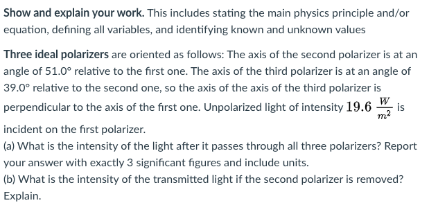 Show and explain your work. This includes stating the main physics principle and/or
equation, defining all variables, and identifying known and unknown values
Three ideal polarizers are oriented as follows: The axis of the second polarizer is at an
angle of 51.0° relative to the first one. The axis of the third polarizer is at an angle of
39.0° relative to the second one, so the axis of the axis of the third polarizer is
perpendicular to the axis of the first one. Unpolarized light of intensity 19.6 ",
is
m2
incident on the first polarizer.
(a) What is the intensity of the light after it passes through all three polarizers? Report
your answer with exactly 3 significant figures and include units.
(b) What is the intensity of the transmitted light if the second polarizer is removed?
Explain.
