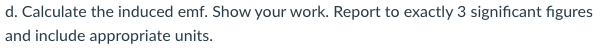 d. Calculate the induced emf. Show your work. Report to exactly 3 significant figures
and include appropriate units.
