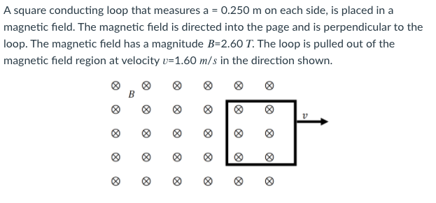 A square conducting loop that measures a = 0.250 m on each side, is placed in a
magnetic field. The magnetic field is directed into the page and is perpendicular to the
loop. The magnetic field has a magnitude B=2.60 T. The loop is pulled out of the
magnetic field region at velocity v=1.60 m/s in the direction shown.
