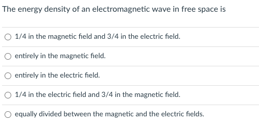 The energy density of an electromagnetic wave in free space is
O 1/4 in the magnetic field and 3/4 in the electric field.
O entirely in the magnetic field.
O entirely in the electric field.
O 1/4 in the electric field and 3/4 in the magnetic field.
O equally divided between the magnetic and the electric fields.
