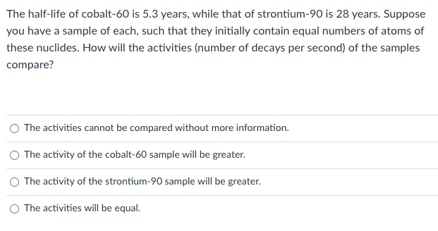 The half-life of cobalt-60 is 5.3 years, while that of strontium-90 is 28 years. Suppose
you have a sample of each, such that they initially contain equal numbers of atoms of
these nuclides. How will the activities (number of decays per second) of the samples
compare?
O The activities cannot be compared without more information.
The activity of the cobalt-60 sample will be greater.
The activity of the strontium-90 sample will be greater.
O The activities will be equal.
