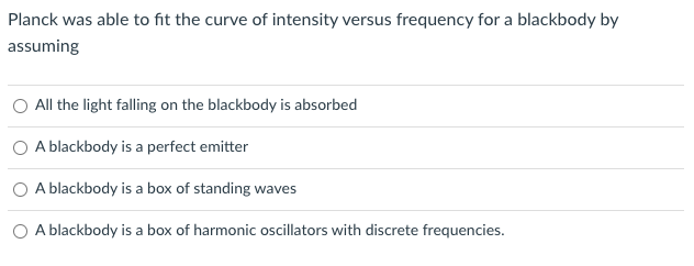 Planck was able to fit the curve of intensity versus frequency for a blackbody by
assuming
All the light falling on the blackbody is absorbed
A blackbody is a perfect emitter
A blackbody is a box of standing waves
A blackbody is a box of harmonic oscillators with discrete frequencies.
