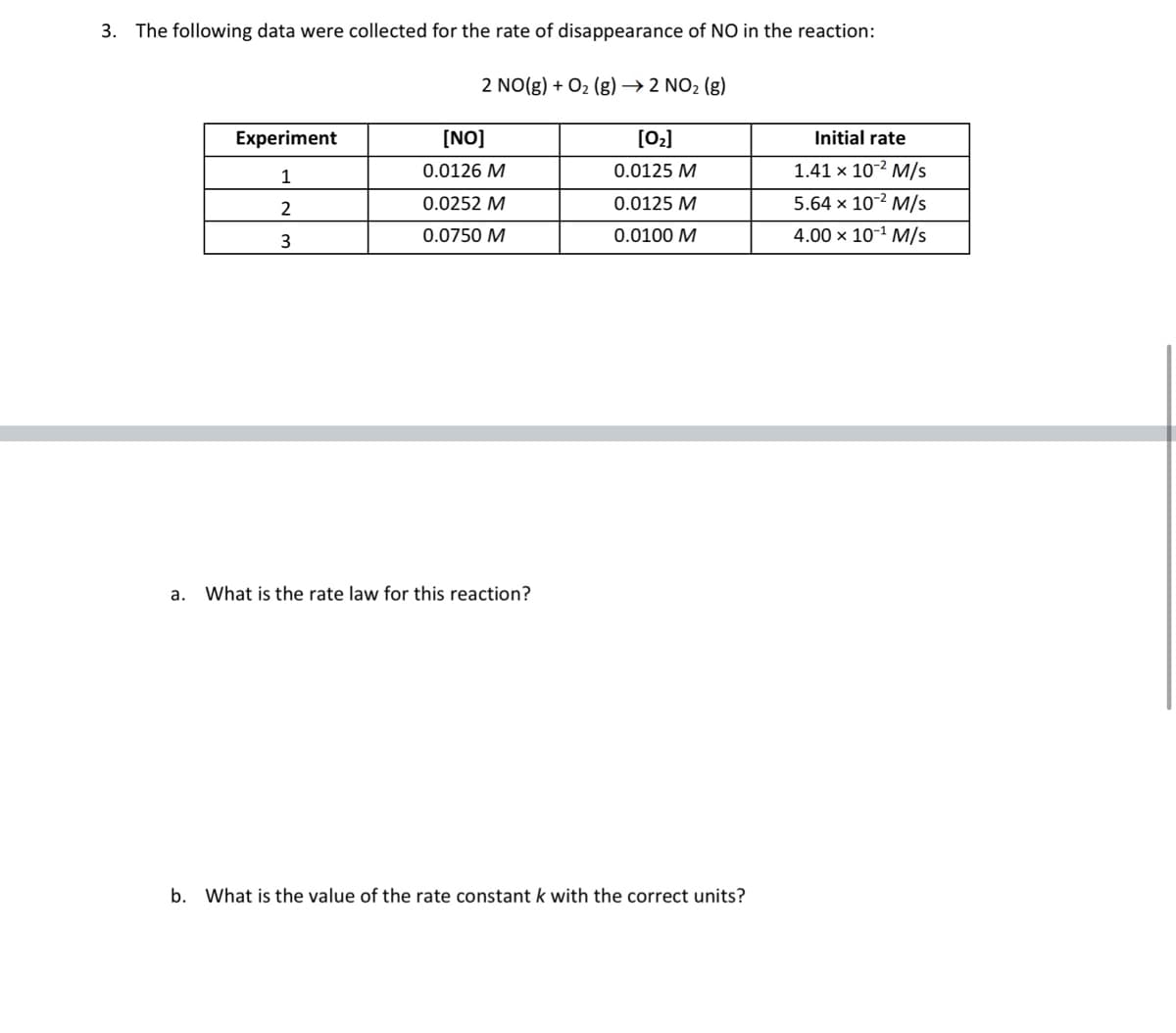 3. The following data were collected for the rate of disappearance of NO in the reaction:
2 NO(g) + O2 (g)→ 2 NO2 (g)
Experiment
[NO]
[02]
Initial rate
1
0.0126 M
0.0125 M
1.41 x 10-2 M/s
2
0.0252 M
0.0125 M
5.64 x 10-2 M/s
3
0.0750 M
0.0100 M
4.00 x 10-1 M/s
a. What is the rate law for this reaction?
b. What is the value of the rate constant k with the correct units?
