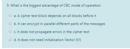 5. What is the biggest advantage of CBC mode of operation
O a. A cipher text block depends on all blocks before it
O b. It can encrypt in parallel different parts of the messages
O c. It does not propagate errors in the cipher text
O d. It does not need Initialization Vector (IV)
