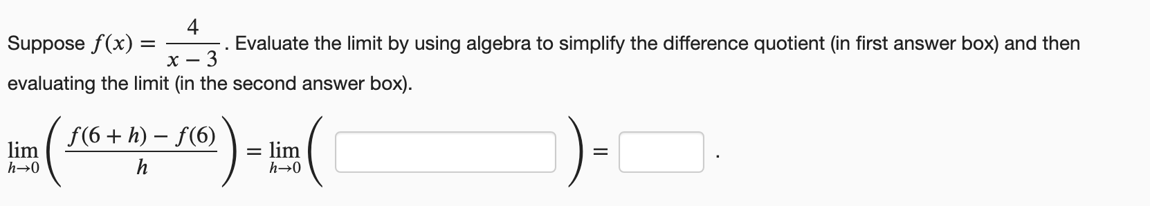 Suppose f(x)
4
Evaluate the limit by using algebra to simplify the difference quotient (in first answer box) and then
х
evaluating the limit (in the second answer box).
f(6 + h) – f(6)
lim
lim
