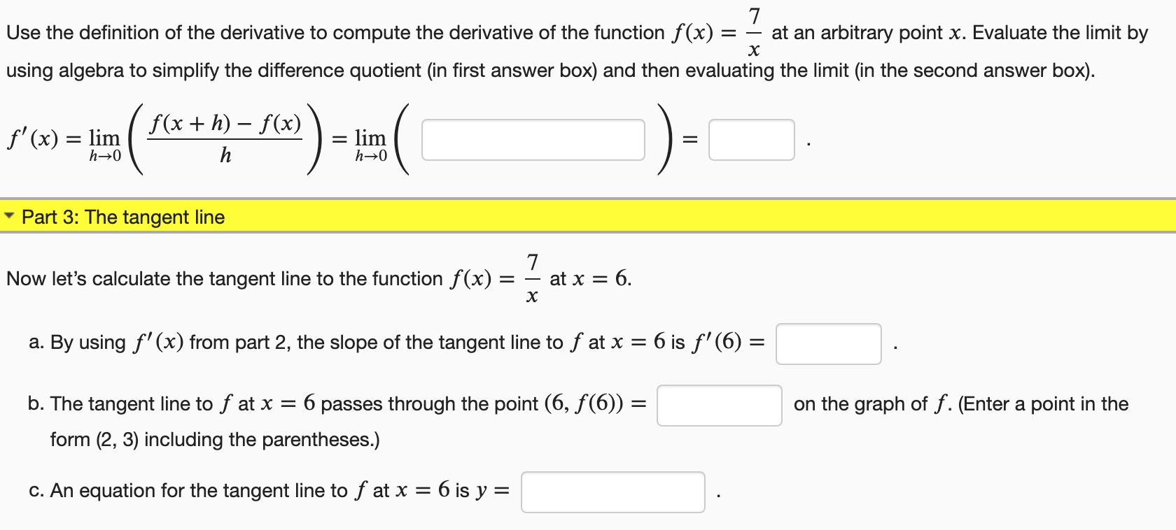 Use the definition of the derivative to compute the derivative of the function f(x)
at an arbitrary point x. Evaluate the limit by
х
using algebra to simplify the difference quotient (in first answer box) and then evaluating the limit (in the second answer box).
f(x + h) – f(x)
f' (x) = lim
lim
Part 3: The tangent line
Now let's calculate the tangent line to the function f(x)
at x = 6.
х
a. By using f' (x) from part 2, the slope of the tangent line to f at x = 6 is f' (6) =
b. The tangent line to f at x = 6 passes through the point (6, f(6)) =
on the graph of f. (Enter a point in the
form (2, 3) including the parentheses.)
c. An equation for the tangent line to f at x = 6 is y =
