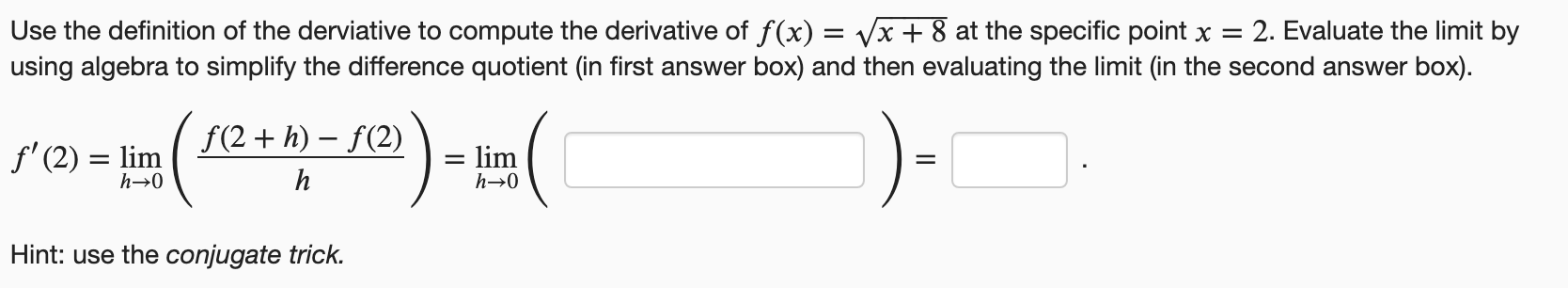 Use the definition of the derviative to compute the derivative of f(x) = vx + 8 at the specific point x =
using algebra to simplify the difference quotient (in first answer box) and then evaluating the limit (in the second answer box).
: 2. Evaluate the limit by
f(2+ h) – f(2)
f' (2) = lim
= lim
Hint: use the conjugate trick.
