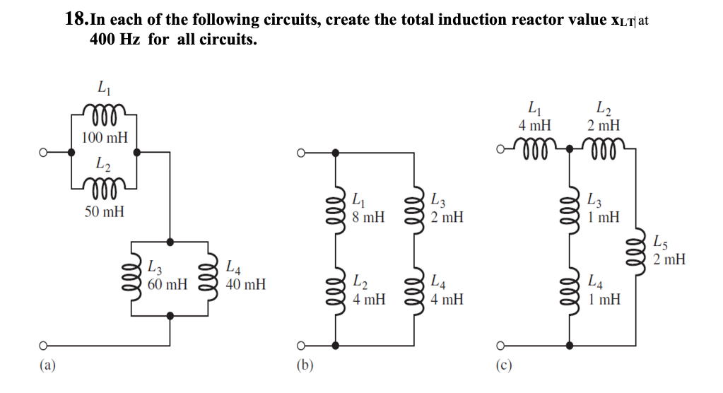 18.In each of the following circuits, create the total induction reactor value xLT at
400 Hz for all circuits.
all
L2
2 mH
4 mH
100 mH
ll
ll
ll
L1
8 mH
L3
2 mH
L3
1 mH
50 mH
L5
2 mH
L3
60 mH
L4
40 mH
L2
4 mH
L4
L4
1 mH
4 mH
(а)
(b)
(c)
ll
ll
ll
ll
el
ll
ell
lll
all
