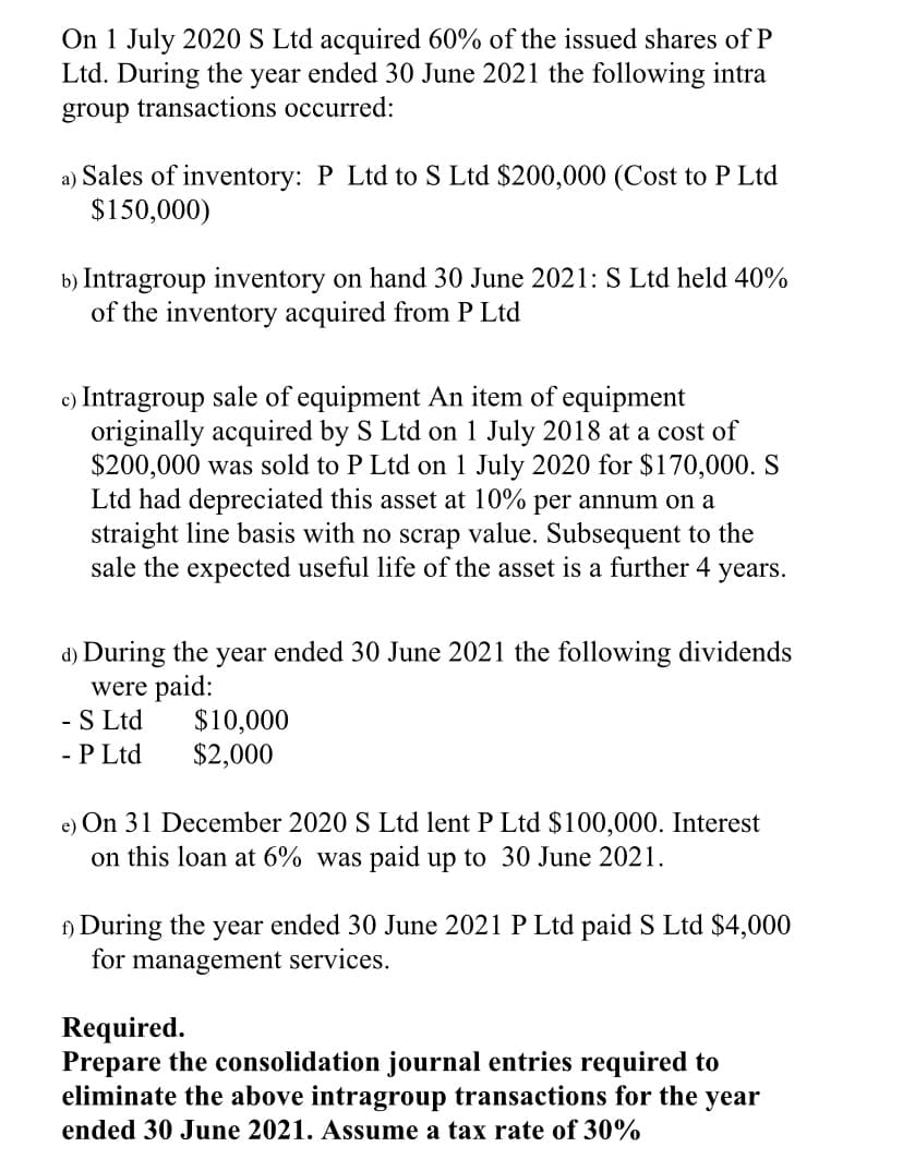 On 1 July 2020 S Ltd acquired 60% of the issued shares of P
Ltd. During the year ended 30 June 2021 the following intra
group transactions occurred:
a) Sales of inventory: P Ltd to S Ltd $200,000 (Cost to P Ltd
$150,000)
b) Intragroup inventory on hand 30 June 2021: S Ltd held 40%
of the inventory acquired from P Ltd
c) Intragroup sale of equipment An item of equipment
originally acquired by S Ltd on 1 July 2018 at a cost of
$200,000 was sold to P Ltd on 1 July 2020 for $170,000. S
Ltd had depreciated this asset at 10% per annum on a
straight line basis with no scrap value. Subsequent to the
sale the expected useful life of the asset is a further 4 years.
d) During the year ended 30 June 2021 the following dividends
were paid:
- S Ltd
- P Ltd
$10,000
$2,000
e) On 31 December 2020 S Ltd lent P Ltd $100,000. Interest
on this loan at 6% was paid up to 30 June 2021.
f) During the year ended 30 June 2021 P Ltd paid S Ltd $4,000
for management services.
Required.
Prepare the consolidation journal entries required to
eliminate the above intragroup transactions for the year
ended 30 June 2021. Assume a tax rate of 30%
