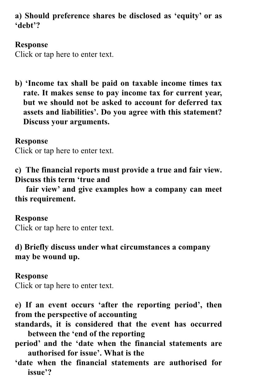 a) Should preference shares be disclosed as 'equity' or as
'debt'?
Response
Click or tap here to enter text.
b) 'Income tax shall be paid on taxable income times tax
rate. It makes sense to pay income tax for current year,
but we should not be asked to account for deferred tax
assets and liabilities'. Do you agree with this statement?
Discuss
your arguments.
Response
Click or tap here to enter text.
c) The financial reports must provide a true and fair view.
Discuss this term 'true and
fair view' and give examples how a company can meet
this requirement.
Response
Click or tap here to enter text.
d) Briefly discuss under what circumstances a company
may be wound up.
Response
Click or tap here to enter text.
e) If an event occurs 'after the reporting period', then
from the perspective of accounting
standards, it is considered that the event has occurred
between the 'end of the reporting
period' and the 'date when the financial statements are
authorised for issue'. What is the
'date when the financial statements are authorised for
issue'?
