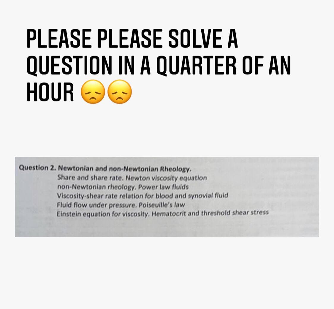 PLEASE PLEASE SOLVE A
QUESTION IN A QUARTER OF AN
HOUR OO
Question 2. Newtonian and non-Newtonian Rheology.
Share and share rate. Newton viscosity equation
non-Newtonian rheology. Power law fluids
Viscosity-shear rate relation for blood and synovial fluid
Fluid flow under pressure. Poiseuille's law
Einstein equation for viscosity. Hematocrit and threshold shear stress
