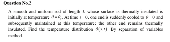 Question No.2
A smooth and uniform rod of length L whose surface is thermally insulated is
initially at temperature 0 = 0,. At time t=0, one end is suddenly cooled to 0 =0 and
subsequently maintained at this temperature; the other end remains thermally
insulated. Find the temperature distribution 0(x,1). By separation of variables
method.
