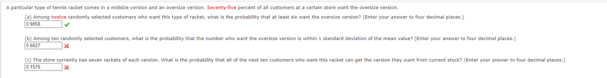 A particular type of tennis racket comes in a midsize version and an oversize version. Seventy-five percent of all customers at a certain store want the oversize version.
(a) Among twelve randomly selected customers who want this type of racket, what is the probability that at least six want the oversize version? (Enter your answer to four decimal places.)
0.9858
(b) Among ten randomly selected customers, what is the probability that the number who want the oversize version is within 1 standard deviation of the mean value? (Enter your answer to four decimal places.)
0.6827
(c) The store currently has seven rackets of each version. What is the probability that all of the next ten customers who want this racket can get the version they want from current stock? (Enter your answer to four decimal places.)
0.1576
