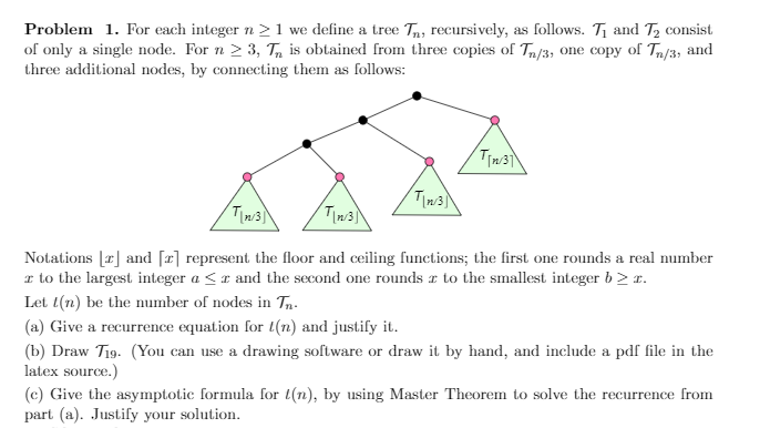 Problem 1. For each integer n > 1 we define a tree Tn, recursively, as follows. T1 and T2 consist
of only a single node. For n 2 3, T, is obtained from three copies of Tn/3, one copy of Tn/3, and
three additional nodes, by connecting them as follows:
Notations [r] and [x] represent the floor and ceiling functions; the first one rounds a real number
r to the largest integer a <r and the second one rounds r to the smallest integer b> r.
Let l(n) be the number of nodes in Tn-
(a) Give a recurrence equation for t(n) and justify it.
(b) Draw T19. (You can use a drawing software or draw it by hand, and include a pdf file in the
latex source.)
(c) Give the asymptotic formula for t(n), by using Master Theorem to solve the recurrence from
part (a). Justify your solution.
