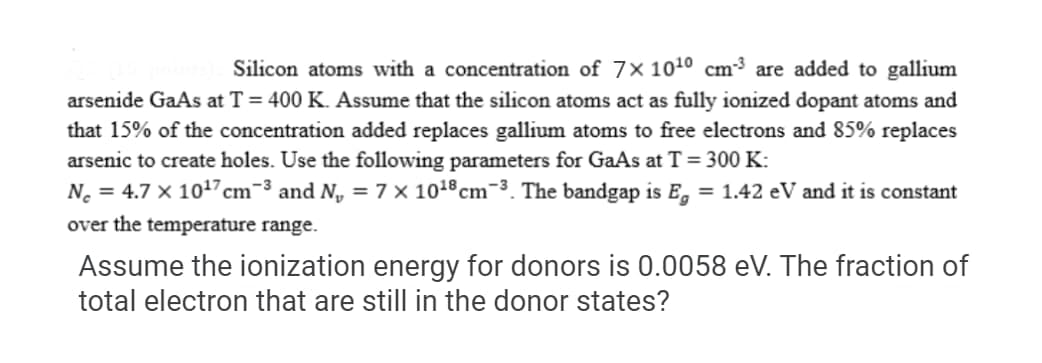 Silicon atoms with a concentration of 7× 1010 cm³ are added to gallium
arsenide GaAs at T = 400 K. Assume that the silicon atoms act as fully ionized dopant atoms and
that 15% of the concentration added replaces gallium atoms to free electrons and 85% replaces
arsenic to create holes. Use the following parameters for GaAs at T=300 K:
N. = 4.7 × 1017 cm-3 and N, =7 × 1018cm-3. The bandgap is E, = 1.42 eV and it is constant
over the temperature range.
Assume the ionization energy for donors is 0.0058 eV. The fraction of
total electron that are still in the donor states?
