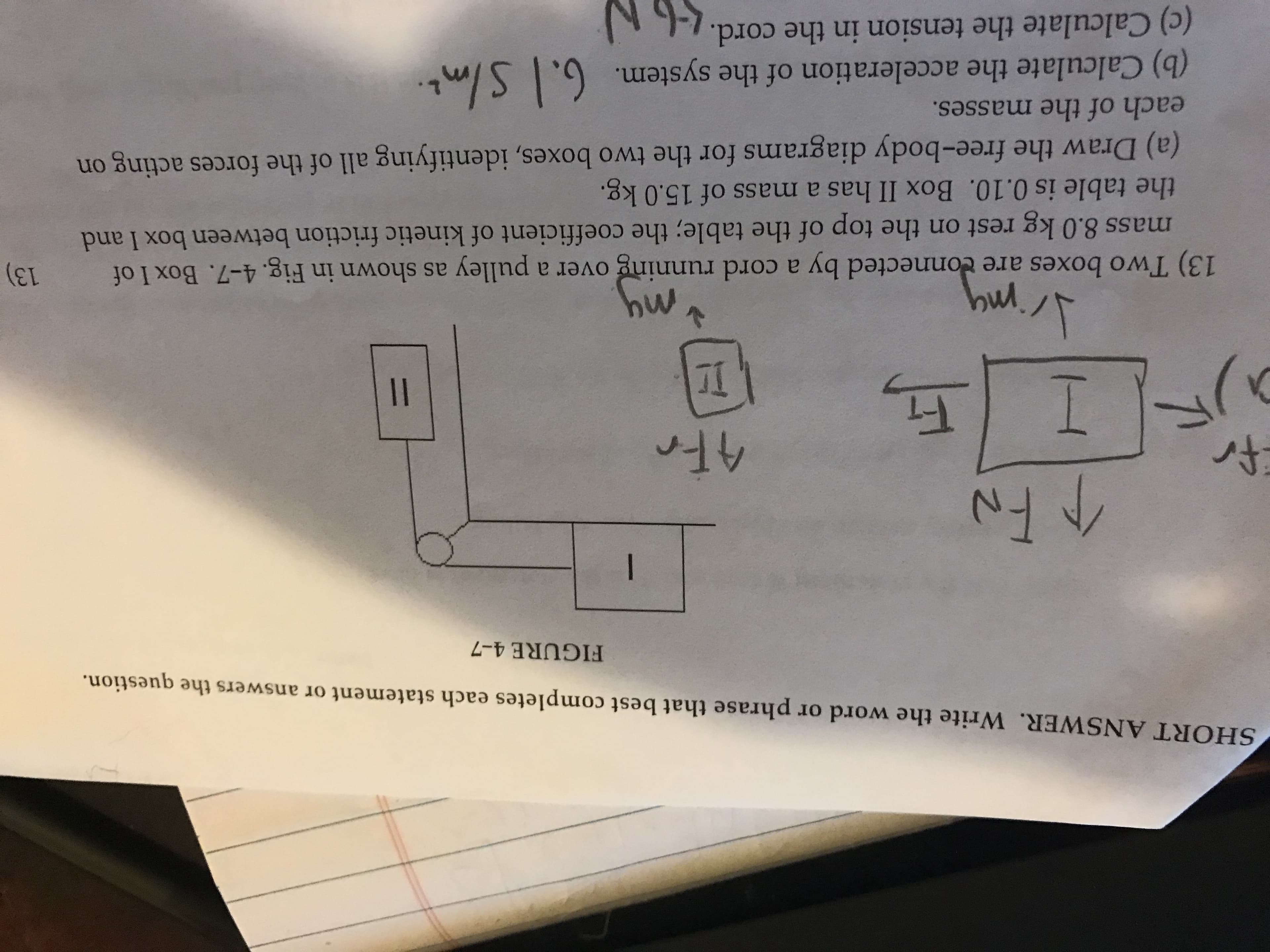 SHORT ANSWER. Write the word or phrase that best completes each statement or answers the question.
FIGURE 4-7
Fi
I
7I
13) Two boxes are connected by a cord running over a pulley as shown in Fig. 4-7. Box I of
mass 8.0 kg rest on the top of the table; the coefficient of kinetic friction between box I and
the table is 0.10. Box II has a mass of 15.0 kg.
my
my
(a) Draw the free-body diagrams for the two boxes, identifying all of the forces acting on
each of the masses.
(b) Calculate the acceleration of the system. 6, SImt.
(c) Calculate the tension in the cord. -,
%3D
