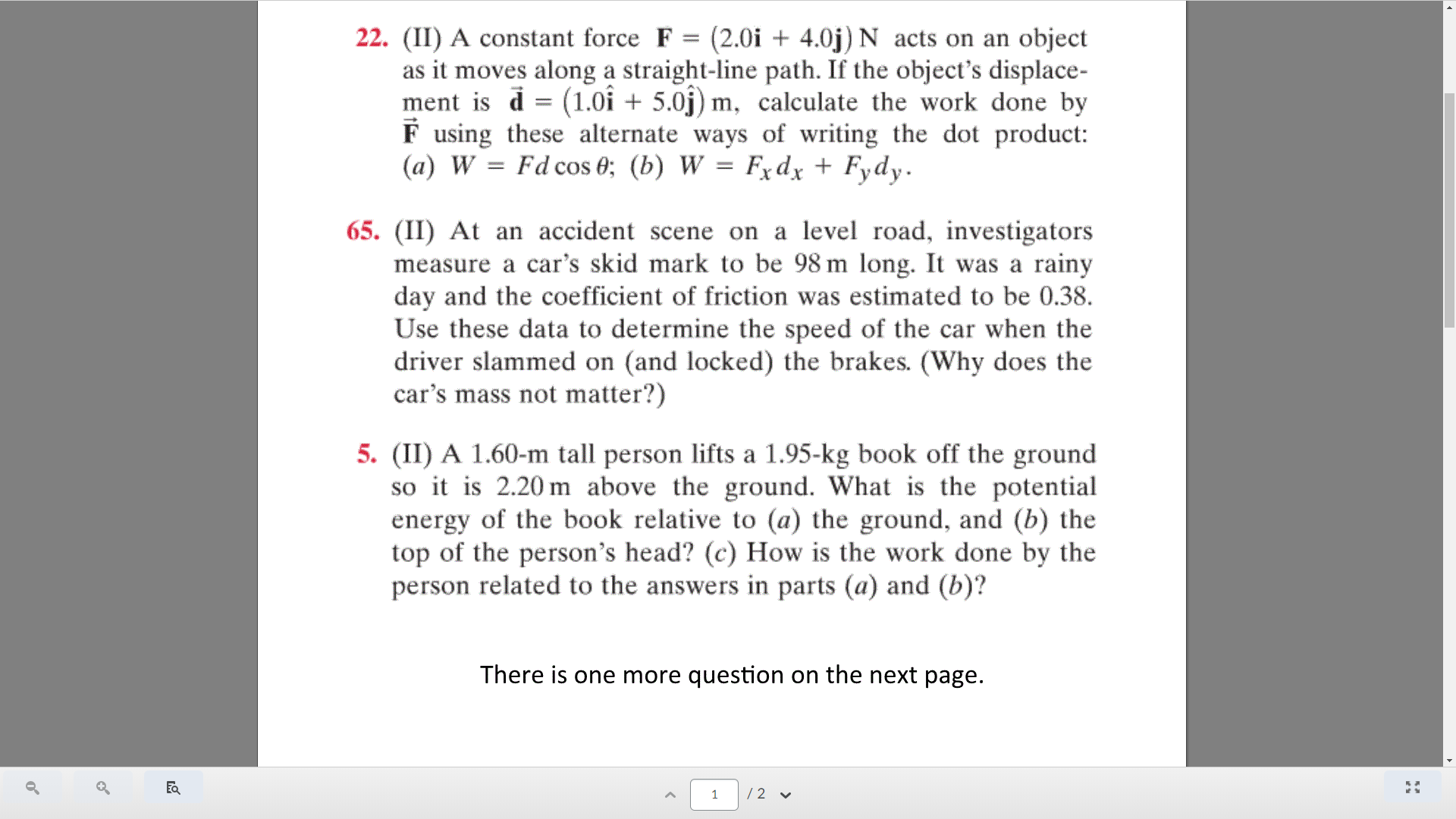 22. (II) A constant force F = (2.0i + 4.0j) N acts on an object
as it moves along a straight-line path. If the object's displace-
ment is d = (1.0i + 5.0j) m, calculate the work done by
F using these alternate ways of writing the dot product:
(a) W = Fd cos 0; (b) W = Fxdx + Fydy.
%3D
65. (II) At an accident scene on a level road, investigators
measure a car's skid mark to be 98 m long. It was a rainy
day and the coefficient of friction was estimated to be 0.38.
Use these data to determine the speed of the car when the
driver slammed on (and locked) the brakes. (Why does the
car's mass not matter?)
5. (II) A 1.60-m tall person lifts a 1.95-kg book off the ground
so it is 2.20 m above the ground. What is the potential
energy of the book relative to (a) the ground, and (b) the
top of the person's head? (c) How is the work done by the
person related to the answers in parts (a) and (b)?
There is one more question on the next page.
/2 v
