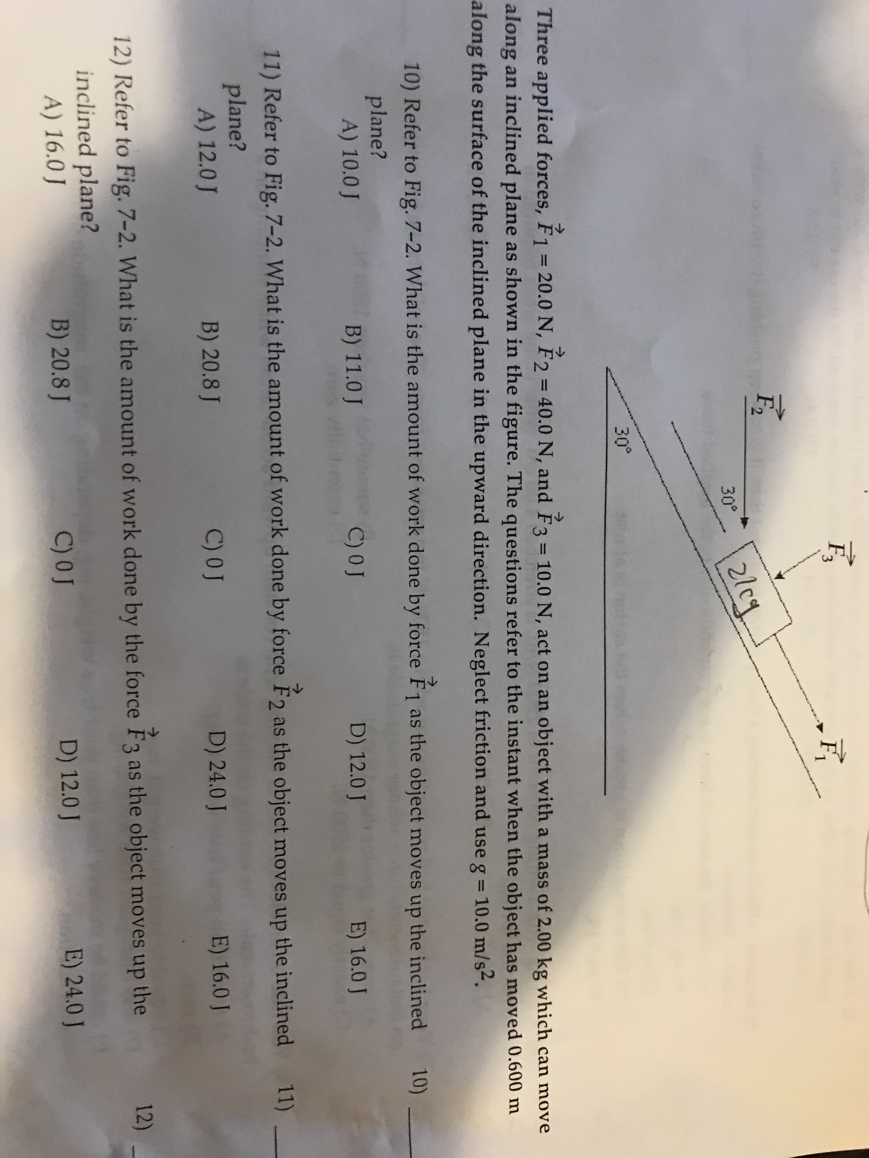 F3
2lcy
30°
30°
Three applied forces, F1 = 20.0 N, F2 = 40.0 N, and F3 = 10.0 N, act on an object with a mass of 2.00 kg which can move
->
%3D
%3D
along an inclined plane as shown in the figure. The questions refer to the instant when the object has moved 0.600 m
along the surface of the inclined plane in the upward direction. Neglect friction and use g = 10.0 m/s2.
10) Refer to Fig. 7-2. What is the amount of work done by force F1 as the object moves up the inclined 10)
->
plane?
A) 10.0 J
B) 11.0 J
C) 0J
D) 12.0 J
E) 16.0 J
11) Refer to Fig. 7-2. What is the amount of work done by force F2 as the object moves up the inclined 11)
plane?
A) 12.0 J
B) 20.8 J
C) 0J
D) 24.0 J
E) 16.0 J
12) Refer to Fig. 7-2. What is the amount of work done by the force F3 as the object moves up the
12)
inclined plane?
A) 16.0 J
B) 20.8 J
C) 0J
D) 12.0 J
E) 24.0 J
