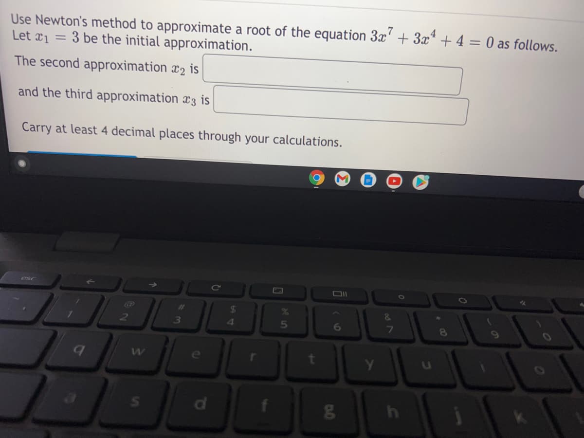 Use Newton's method to approximate a root of the equation 3x' + 3x* + 4 = 0 as follows.
Let x1 =
3 be the initial approximation.
The second approximation x2 is
and the third approximation x3 is
Carry at least 4 decimal places through your calculations.
esc
Cc
23
24
&
2.
3
6
7
63
e
t
