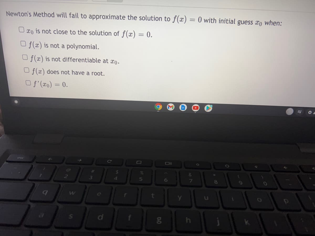 Newton's Method will fail to approximate the solution to f(x) = 0 with initial guess xo when:
O xo is not close to the solution of f(x) = 0.
O f(x) is not a polynomial.
O f(x) is not differentiable at xo.
O f(x) does not have a root.
O f (x0) = 0.
esc
24
23
3
4
5
6
8
e
t
in
