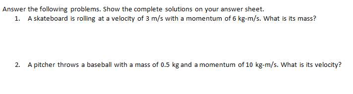 Answer the following problems. Show the complete solutions on your answer sheet.
1. A skateboard is rolling at a velocity of 3 m/s with a momentum of 6 kg-m/s. What is its mass?
2. A pitcher throws a baseball with a mass of 0.5 kg and a momentum of 10 kg-m/s. What is its velocity?
