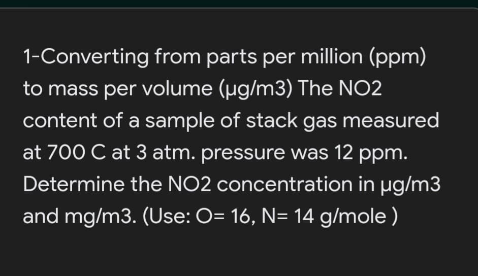 1-Converting from parts per million (ppm)
to mass per volume (ug/m3) The NO2
content of a sample of stack gas measured
at 700 C at 3 atm. pressure was 12 ppm.
Determine the NO2 concentration in µg/m3
and mg/m3. (Use: O= 16, N= 14 g/mole )
