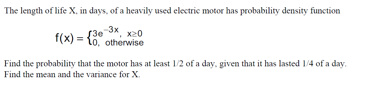 The length of life X, in days, of a heavily used electric motor has probability density function
f(x) = {0,
-3x
S3e
x20
%3D
otherwise
Find the probability that the motor has at least 1/2 of a day, given that it has lasted 1/4 of a day.
Find the mean and the variance for X.
