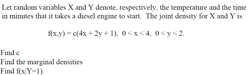 Let random variables X and Y denote, respectively, the temperature and the time
in minutes that it takes a diesel engine to start. The joint density for X and Y is
f(x.y) = c(4x + 2y + 1), 0<x < 4, 0<y<2.
Find c
Find the marginal densities
Find f(x|Y=1).
