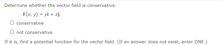 Determine whether the vector field is conservative.
F(x, y) = yi + xj
conservative
O not conservative
If it is, find a potential function for the vector field. (If an answer does not exist, enter DNE.)
