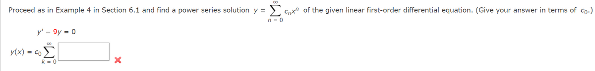 00
Σ
Proceed as in Example 4 in Section 6.1 and find a power series solution y =
Cnx" of the given linear first-order differential equation. (Give your answer in terms of co.)
n = 0
y' - 9y = 0
y(x) = co
k = 0
