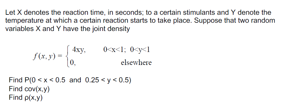 Let X denotes the reaction time, in seconds; to a certain stimulants and Y denote the
temperature at which a certain reaction starts to take place. Suppose that two random
variables X and Y have the joint density
J 4xy,
f (x, y) =
0,
0<x<1; 0<y<l
elsewhere
5<y < 0.5)
Find P(0 < x < 0.5 and 0.25 <
Find cov(x,y)
Find p(x,y)
