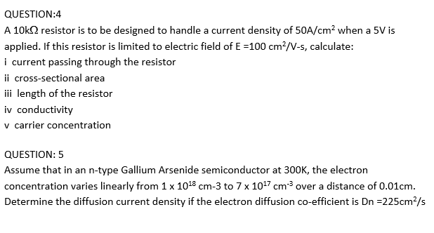 QUESTION:4
A 10k2 resistor is to be designed to handle a current density of 50A/cm? when a 5V is
applied. If this resistor is limited to electric field of E =100 cm²/V-s, calculate:
i current passing through the resistor
ii cross-sectional area
ii length of the resistor
iv conductivity
v carrier concentration
QUESTION: 5
Assume that in an n-type Gallium Arsenide semiconductor at 300K, the electron
concentration varies linearly from 1 x 1018 cm-3 to 7 x 1017 cm3 over a distance of 0.01cm.
Determine the diffusion current density if the electron diffusion co-efficient is Dn =225cm?/s
