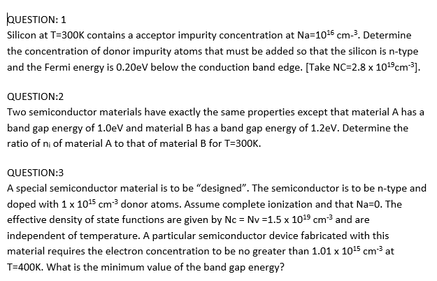 QUESTION: 1
Silicon at T=300K contains a acceptor impurity concentration at Na=1016 cm-3. Determine
the concentration of donor impurity atoms that must be added so that the silicon is n-type
and the Fermi energy is 0.20eV below the conduction band edge. [Take NC=2.8 x 101°cm³].
QUESTION:2
Two semiconductor materials have exactly the same properties except that material A has a
band gap energy of 1.0eV and material B has a band gap energy of 1.2eV. Determine the
ratio of ni of material A to that of material B for T=30OK.
QUESTION:3
A special semiconductor material is to be "designed". The semiconductor is to be n-type and
doped with 1 x 1015 cm³ donor atoms. Assume complete ionization and that Na=0. The
effective density of state functions are given by Nc = Nv =1.5 x 1019 cm3 and are
independent of temperature. A particular semiconductor device fabricated with this
material requires the electron concentration to be no greater than 1.01 x 1015 cm³ at
T=400K. What is the minimum value of the band gap energy?
