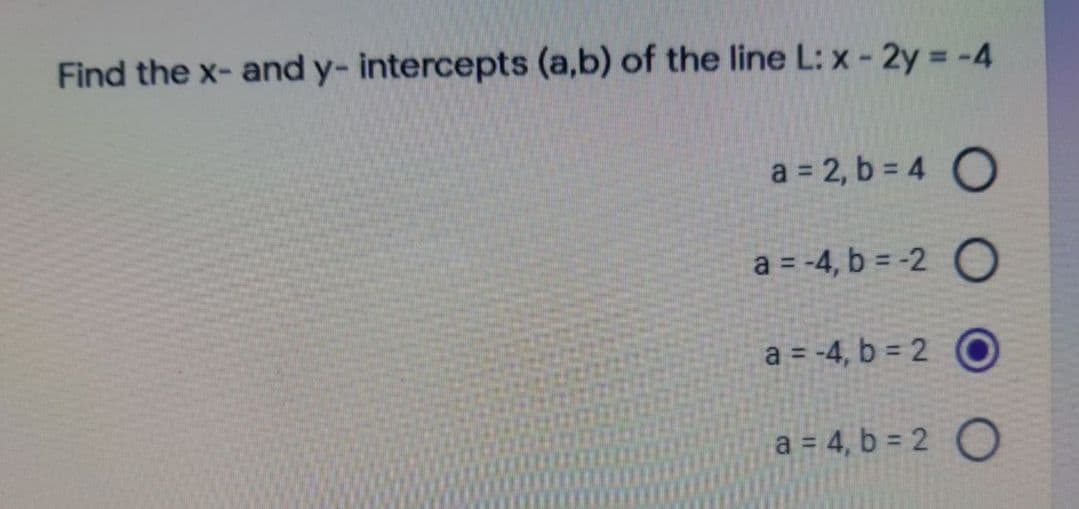 Find the x- and y- intercepts (a,b) of the line L: x- 2y = -4
a = 2, b = 4 O
a = -4, b = -2 O
a = -4, b = 2 O
a = 4, b = 2 O
