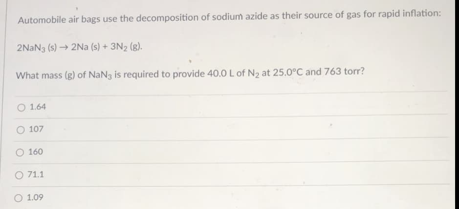 Automobile air bags use the decomposition of sodium azide as their source of gas for rapid inflation:
2NAN3 (s) → 2Na (s) + 3N2 (g).
What mass (g) of NaN3 is required to provide 40.0 L of N2 at 25.0°C and 763 torr?
O 1.64
107
O 160
O 71.1
O 1.09
