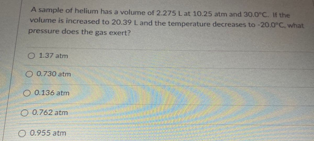 A sample of helium has a volume of 2.275 L at 10.25 atm and 30.0°C. If the
volume is increased to 20.39 L and the temperature decreases to -20.0°C, what
pressure does the gas exert?
O
1.37 atm
O0.730 atm
O 0.136 atm
O 0.762 atm
O 0.955 atm
