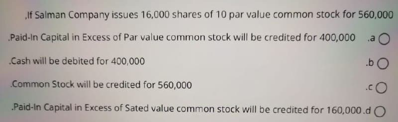 If Salman Company issues 16,000 shares of 10 par value common stock for 560,000
Paid-In Capital in Excess of Par value common stock will be credited for 400,000
.a
.Cash will be debited for 400,000
.b
Common Stock will be credited for 560,000
Paid-In Capital in Excess of Sated value common stock will be credited for 160,000.d O
