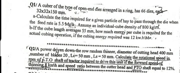 Q1/A cuber of the type of open-end đies arranged in a ring, has 66 dies,
32x32x150 mm.
a-Calculate the timṁe required for a given particle of hay to pass through the die when
the feed rate is 5.5 Mg\h¸. Assume an individual-cube density of 800 kg\m.
b-If the cube length averages 55 mm, how much energy per cube is requited for the
actual cubing operation, if the cubing energy required was 12 kw.h\Mo,
'Q2/A power driyen down-the row random thinner, diameter of cutting head 400 mm
„number of bládes 20, Lc=50 mm , Ls 50 mm. Calculate the rotational speed in
rpm of p.T.O shaft of tractor required to drive this unit if the forward speed of
thinning 8 kmh and speed ratio between the cutter head and PTO shaft equal to 12%.
