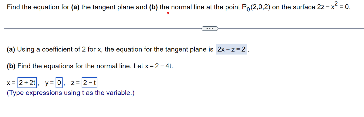 Find the equation for (a) the tangent plane and (b) the normal line at the point P (2,0,2) on the surface 2z - x² = 0.
(a) Using a coefficient of 2 for x, the equation for the tangent plane is 2x -z = 2.
(b) Find the equations for the normal line. Let x = 2 - 4t.
x = 2+2t y = 0, z = 2-t
"
(Type expressions using t as the variable.)